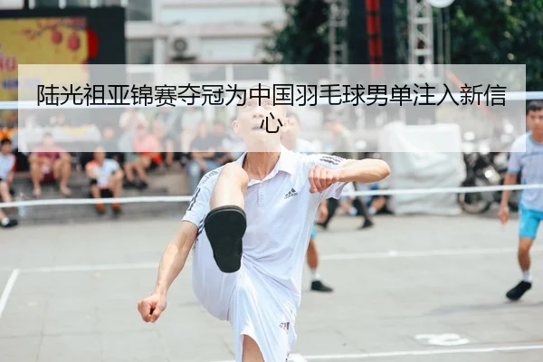 陆光祖亚锦赛夺冠为中国羽毛球男单注入新信心